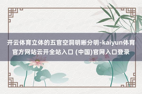开云体育立体的五官空洞明晰分明-kaiyun体育官方网站云开全站入口 (中国)官网入口登录