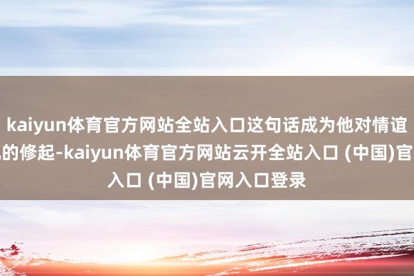 kaiyun体育官方网站全站入口这句话成为他对情谊话题最奏凯的修起-kaiyun体育官方网站云开全站入口 (中国)官网入口登录