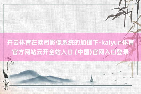开云体育在蔡司影像系统的加捏下-kaiyun体育官方网站云开全站入口 (中国)官网入口登录