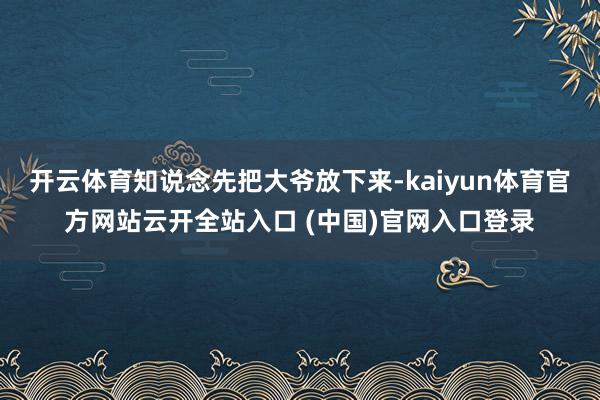 开云体育知说念先把大爷放下来-kaiyun体育官方网站云开全站入口 (中国)官网入口登录