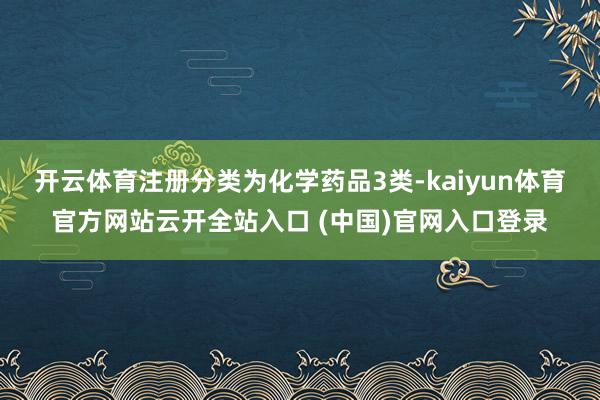开云体育注册分类为化学药品3类-kaiyun体育官方网站云开全站入口 (中国)官网入口登录