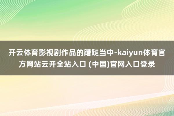 开云体育影视剧作品的蹧跶当中-kaiyun体育官方网站云开全站入口 (中国)官网入口登录