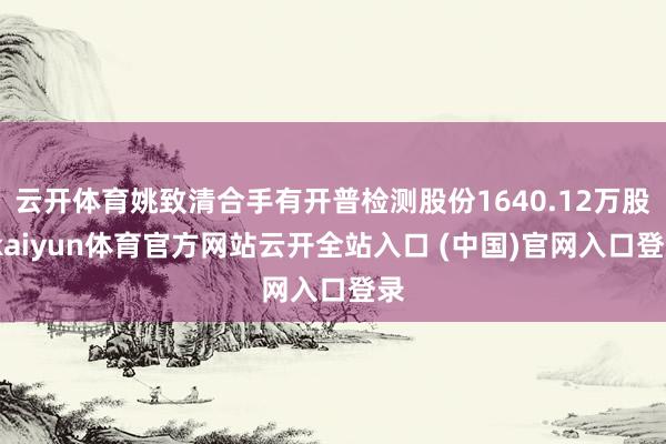 云开体育姚致清合手有开普检测股份1640.12万股-kaiyun体育官方网站云开全站入口 (中国)官网入口登录