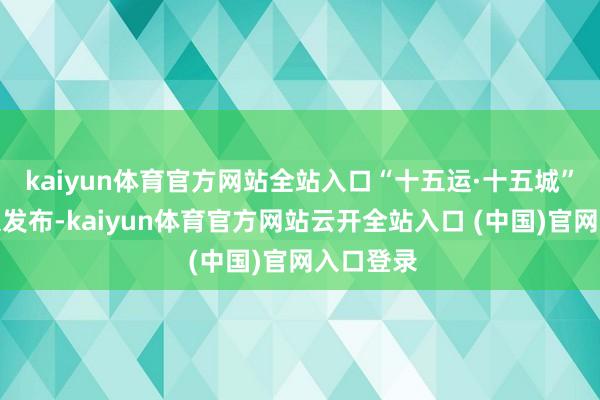 kaiyun体育官方网站全站入口“十五运·十五城”磋议在京发布-kaiyun体育官方网站云开全站入口 (中国)官网入口登录