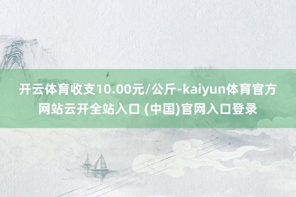 开云体育收支10.00元/公斤-kaiyun体育官方网站云开全站入口 (中国)官网入口登录