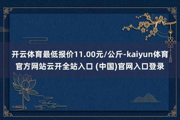 开云体育最低报价11.00元/公斤-kaiyun体育官方网站云开全站入口 (中国)官网入口登录