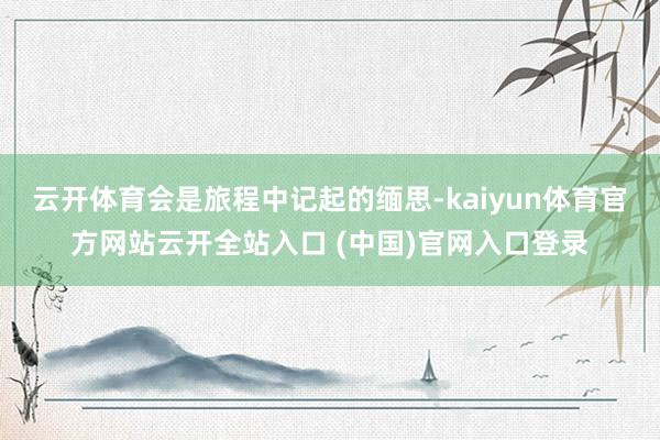 云开体育会是旅程中记起的缅思-kaiyun体育官方网站云开全站入口 (中国)官网入口登录