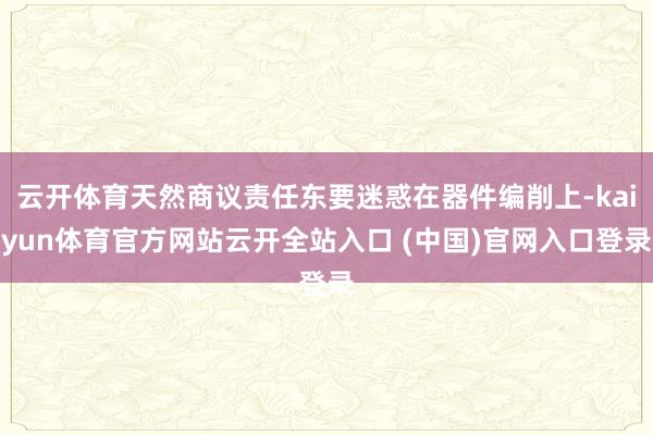 云开体育天然商议责任东要迷惑在器件编削上-kaiyun体育官方网站云开全站入口 (中国)官网入口登录