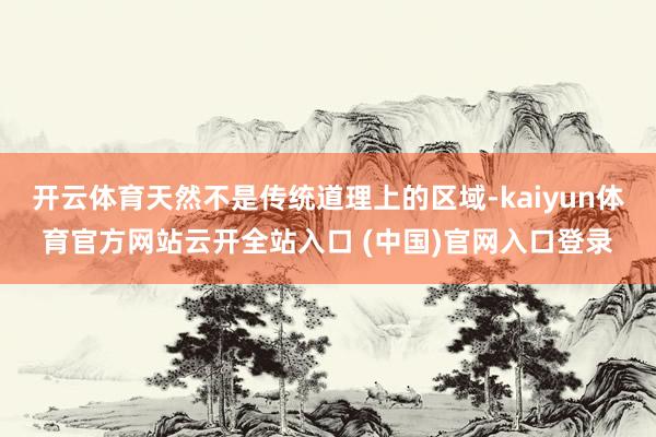 开云体育天然不是传统道理上的区域-kaiyun体育官方网站云开全站入口 (中国)官网入口登录