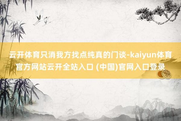 云开体育只消我方找点纯真的门谈-kaiyun体育官方网站云开全站入口 (中国)官网入口登录