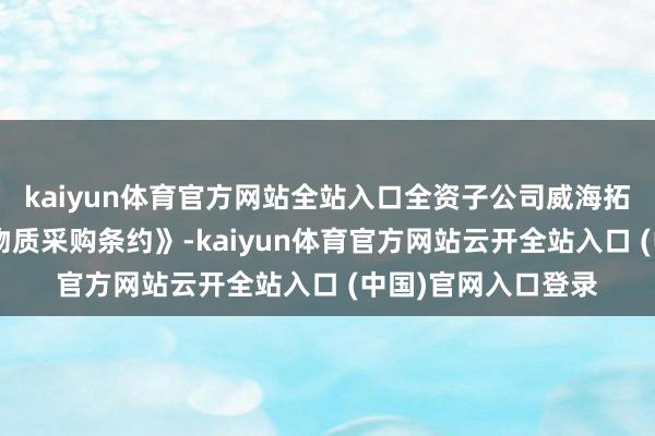 kaiyun体育官方网站全站入口全资子公司威海拓展与客户A坚贞《物质采购条约》-kaiyun体育官方网站云开全站入口 (中国)官网入口登录