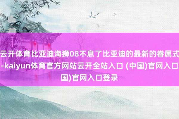 云开体育比亚迪海狮08不息了比亚迪的最新的眷属式斟酌-kaiyun体育官方网站云开全站入口 (中国)官网入口登录