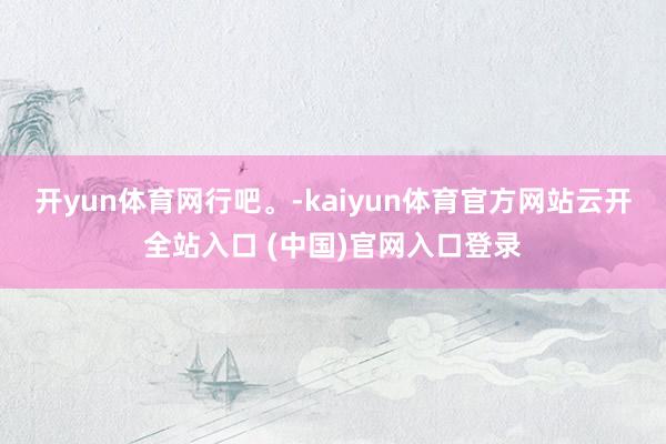 开yun体育网行吧。-kaiyun体育官方网站云开全站入口 (中国)官网入口登录