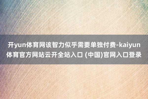 开yun体育网该智力似乎需要单独付费-kaiyun体育官方网站云开全站入口 (中国)官网入口登录