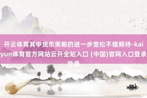 开云体育其中货币策略的进一步宽松不错期待-kaiyun体育官方网站云开全站入口 (中国)官网入口登录