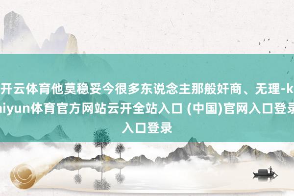 开云体育他莫稳妥今很多东说念主那般奸商、无理-kaiyun体育官方网站云开全站入口 (中国)官网入口登录
