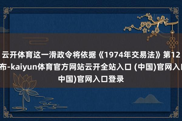 云开体育这一滑政令将依据《1974年交易法》第122条发布-kaiyun体育官方网站云开全站入口 (中国)官网入口登