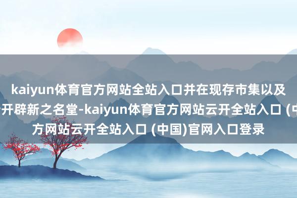 kaiyun体育官方网站全站入口并在现存市集以及西非等新市集不断开辟新之名堂-kaiyun体育官方网站云开全站入口 (中国)官网入口登录