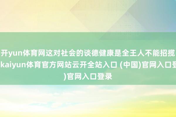 开yun体育网这对社会的谈德健康是全王人不能招揽的-kaiyun体育官方网站云开全站入口 (中国)官网入口登录