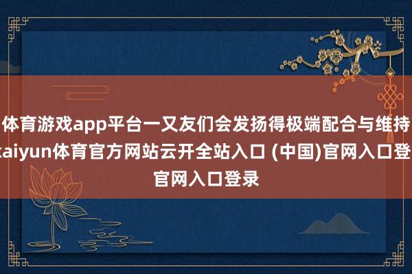 体育游戏app平台一又友们会发扬得极端配合与维持-kaiyun体育官方网站云开全站入口 (中国)官网入口登录