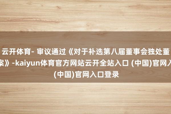 云开体育- 审议通过《对于补选第八届董事会独处董事的议案》-kaiyun体育官方网站云开全站入口 (中国)官网入口登录
