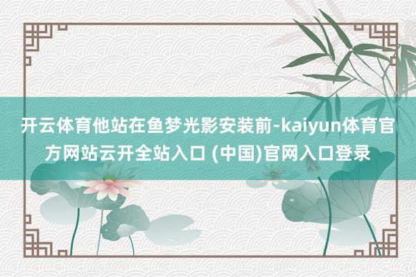 开云体育他站在鱼梦光影安装前-kaiyun体育官方网站云开全站入口 (中国)官网入口登录