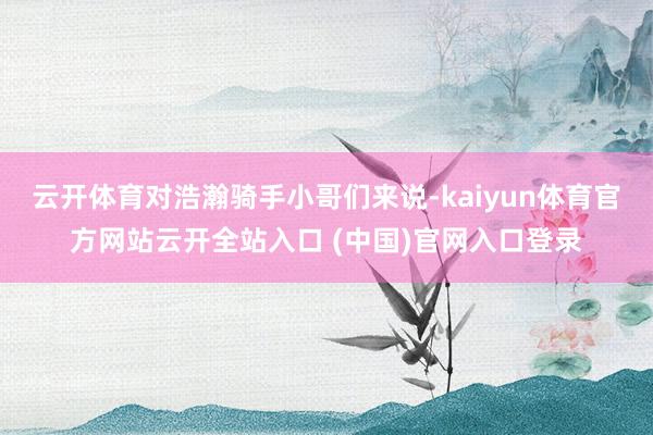 云开体育对浩瀚骑手小哥们来说-kaiyun体育官方网站云开全站入口 (中国)官网入口登录