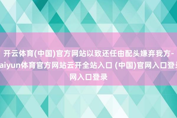 开云体育(中国)官方网站以致还任由配头嫌弃我方-kaiyun体育官方网站云开全站入口 (中国)官网入口登录