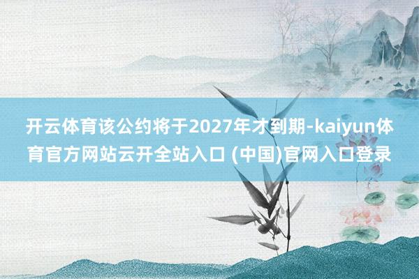 开云体育该公约将于2027年才到期-kaiyun体育官方网站云开全站入口 (中国)官网入口登录