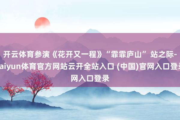 开云体育参演《花开又一程》“霏霏庐山” 站之际-kaiyun体育官方网站云开全站入口 (中国)官网入口登录