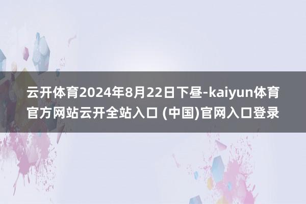 云开体育　　2024年8月22日下昼-kaiyun体育官方网站云开全站入口 (中国)官网入口登录