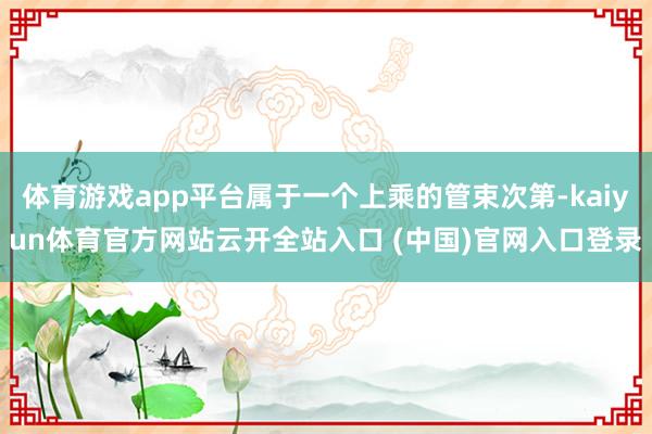 体育游戏app平台属于一个上乘的管束次第-kaiyun体育官方网站云开全站入口 (中国)官网入口登录