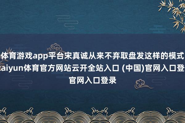 体育游戏app平台宋真诚从来不弃取盘发这样的模式-kaiyun体育官方网站云开全站入口 (中国)官网入口登录