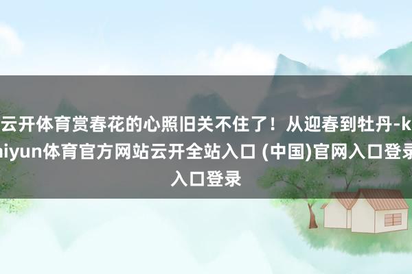 云开体育赏春花的心照旧关不住了！从迎春到牡丹-kaiyun体育官方网站云开全站入口 (中国)官网入口登录