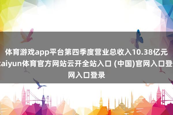 体育游戏app平台第四季度营业总收入10.38亿元-kaiyun体育官方网站云开全站入口 (中国)官网入口登录