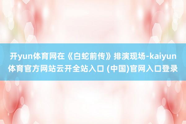 开yun体育网在《白蛇前传》排演现场-kaiyun体育官方网站云开全站入口 (中国)官网入口登录