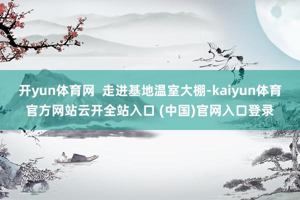 开yun体育网  走进基地温室大棚-kaiyun体育官方网站云开全站入口 (中国)官网入口登录