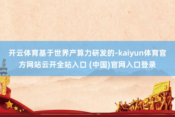 开云体育基于世界产算力研发的-kaiyun体育官方网站云开全站入口 (中国)官网入口登录