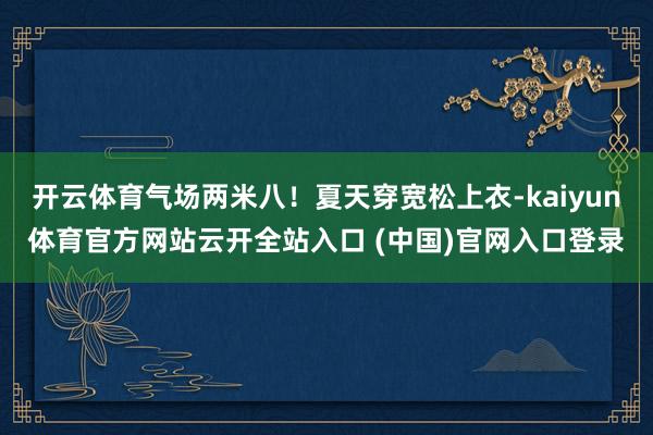 开云体育气场两米八！夏天穿宽松上衣-kaiyun体育官方网站云开全站入口 (中国)官网入口登录