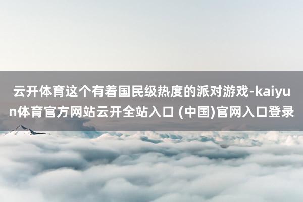 云开体育这个有着国民级热度的派对游戏-kaiyun体育官方网站云开全站入口 (中国)官网入口登录