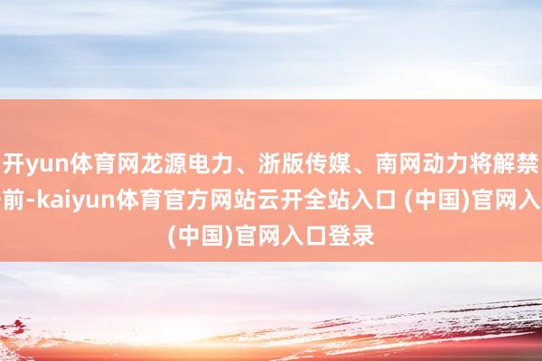 开yun体育网龙源电力、浙版传媒、南网动力将解禁市值居前-kaiyun体育官方网站云开全站入口 (中国)官网入口登录