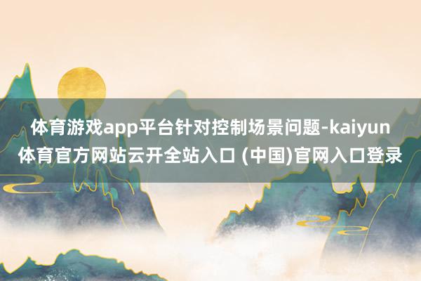 体育游戏app平台 针对控制场景问题-kaiyun体育官方网站云开全站入口 (中国)官网入口登录