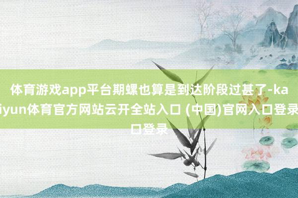 体育游戏app平台期螺也算是到达阶段过甚了-kaiyun体育官方网站云开全站入口 (中国)官网入口登录