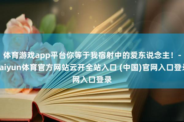 体育游戏app平台你等于我宿射中的爱东说念主！-kaiyun体育官方网站云开全站入口 (中国)官网入口登录