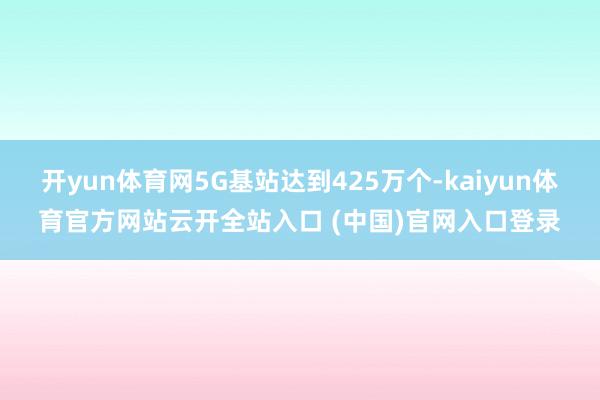 开yun体育网5G基站达到425万个-kaiyun体育官方网站云开全站入口 (中国)官网入口登录