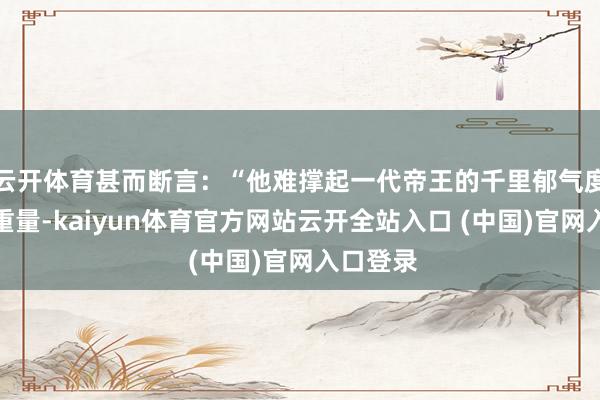 云开体育甚而断言:“他难撑起一代帝王的千里郁气度与庙堂重量-kaiyun体育官方网站云开全站入口 (中国)官网入口登录
