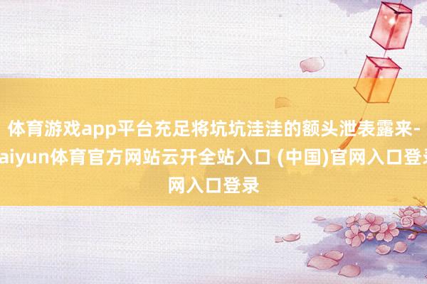 体育游戏app平台充足将坑坑洼洼的额头泄表露来-kaiyun体育官方网站云开全站入口 (中国)官网入口登录