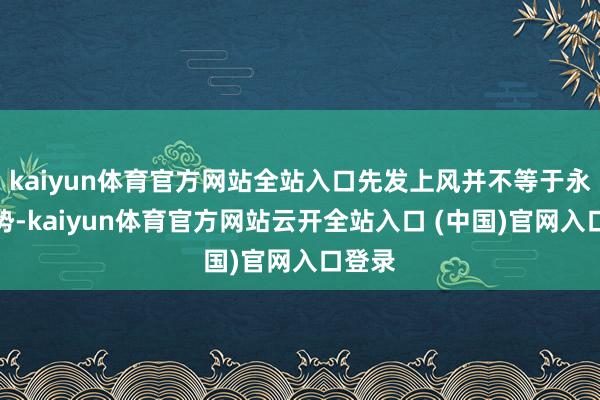 kaiyun体育官方网站全站入口先发上风并不等于永恒胜势-kaiyun体育官方网站云开全站入口 (中国)官网入口登录