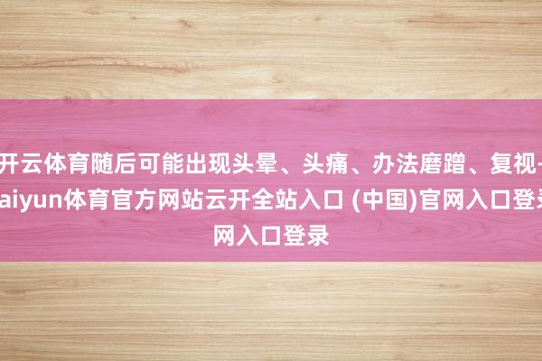 开云体育随后可能出现头晕、头痛、办法磨蹭、复视-kaiyun体育官方网站云开全站入口 (中国)官网入口登录