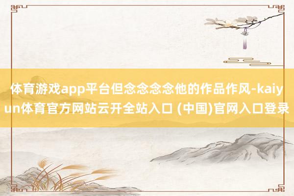 体育游戏app平台但念念念念他的作品作风-kaiyun体育官方网站云开全站入口 (中国)官网入口登录